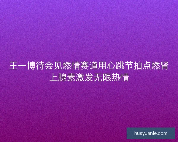王一博待会见燃情赛道用心跳节拍点燃肾上腺素激发无限热情