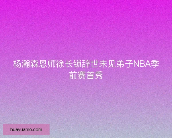 杨瀚森恩师徐长锁辞世未见弟子NBA季前赛首秀