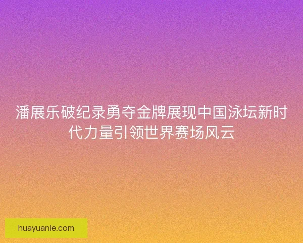 潘展乐破纪录勇夺金牌展现中国泳坛新时代力量引领世界赛场风云
