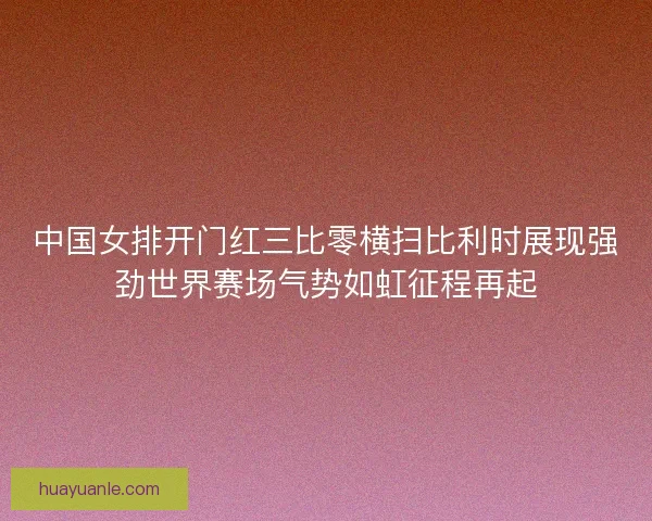 中国女排开门红三比零横扫比利时展现强劲世界赛场气势如虹征程再起