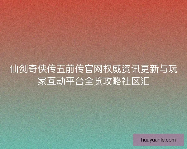 仙剑奇侠传五前传官网权威资讯更新与玩家互动平台全览攻略社区汇