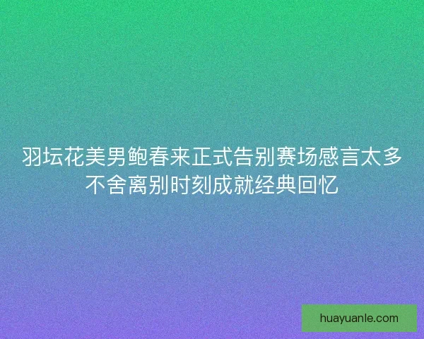 羽坛花美男鲍春来正式告别赛场感言太多不舍离别时刻成就经典回忆