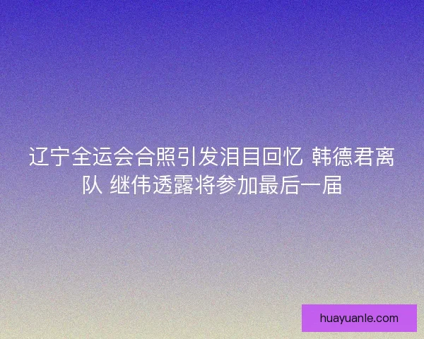 辽宁全运会合照引发泪目回忆 韩德君离队 继伟透露将参加最后一届