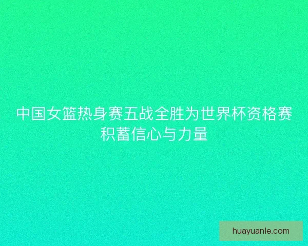 中国女篮热身赛五战全胜为世界杯资格赛积蓄信心与力量