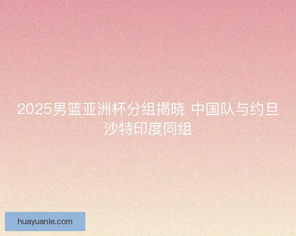 2025男篮亚洲杯分组揭晓 中国队与约旦沙特印度同组