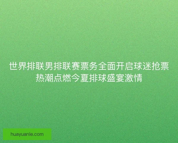 世界排联男排联赛票务全面开启球迷抢票热潮点燃今夏排球盛宴激情