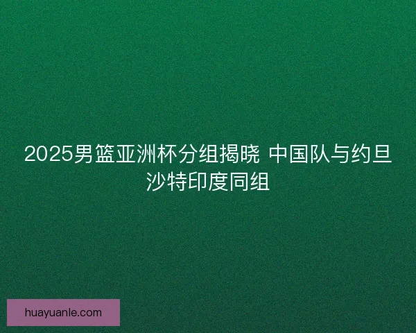 2025男篮亚洲杯分组揭晓 中国队与约旦沙特印度同组