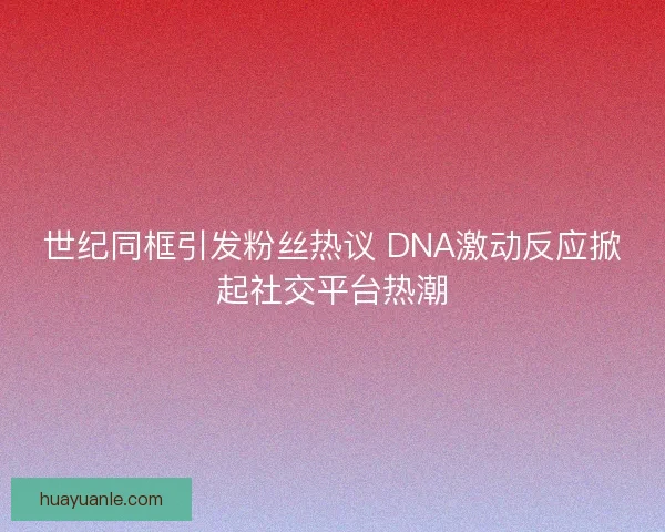 世纪同框引发粉丝热议 DNA激动反应掀起社交平台热潮