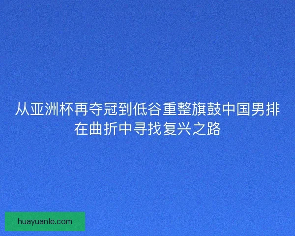 从亚洲杯再夺冠到低谷重整旗鼓中国男排在曲折中寻找复兴之路