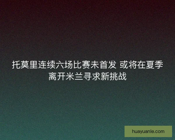 托莫里连续六场比赛未首发 或将在夏季离开米兰寻求新挑战