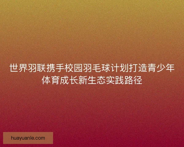 世界羽联携手校园羽毛球计划打造青少年体育成长新生态实践路径