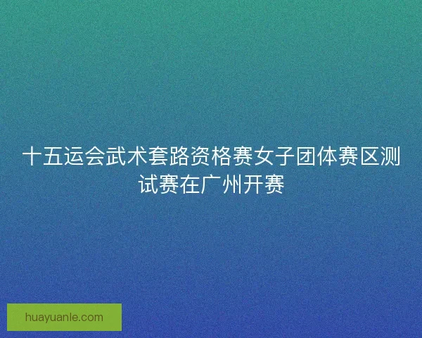 十五运会武术套路资格赛女子团体赛区测试赛在广州开赛