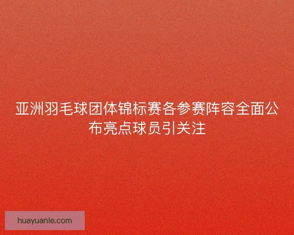 亚洲羽毛球团体锦标赛各参赛阵容全面公布亮点球员引关注