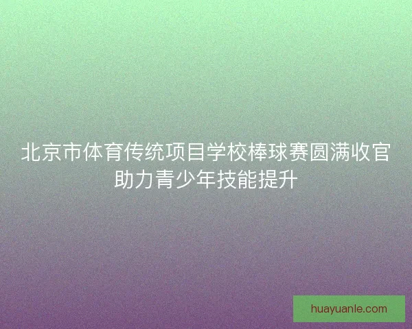 北京市体育传统项目学校棒球赛圆满收官助力青少年技能提升