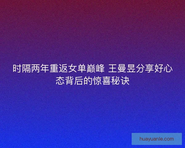 时隔两年重返女单巅峰 王曼昱分享好心态背后的惊喜秘诀
