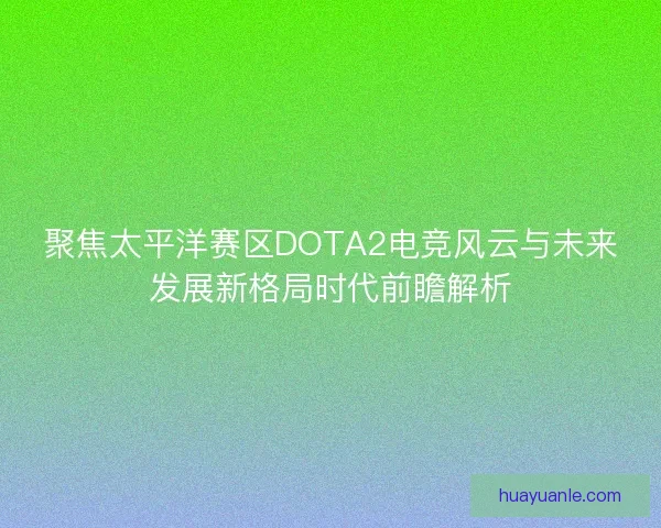 聚焦太平洋赛区DOTA2电竞风云与未来发展新格局时代前瞻解析