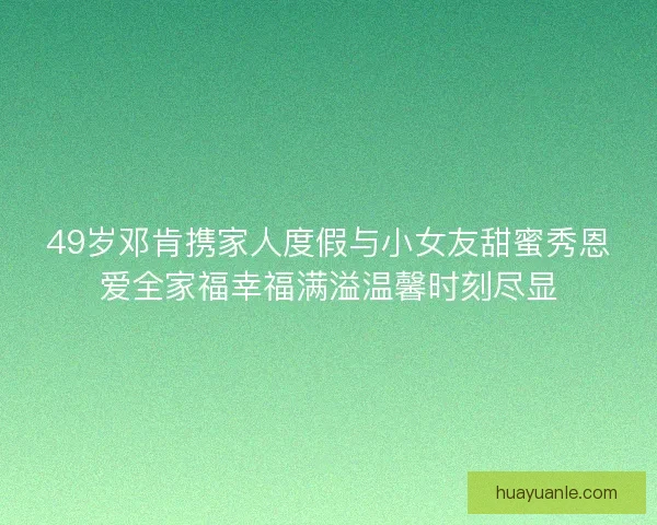 49岁邓肯携家人度假与小女友甜蜜秀恩爱全家福幸福满溢温馨时刻尽显